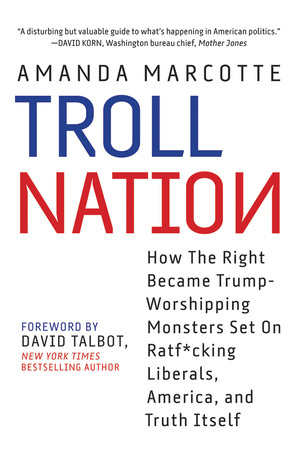 Troll Nation: How The Right Became Trump-Worshipping Monsters Set On Rat-F*cking Liberals, America, and Truth Itself by Amanda Marcotte