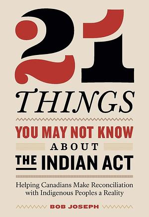 21 Things You May Not Know About the Indian Act: Helping Canadians Make Reconciliation with Indigenous Peoples a Reality by Bob Joseph