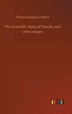 The Scientific Basis of Morals, and Other Essays by William Kingdon Clifford