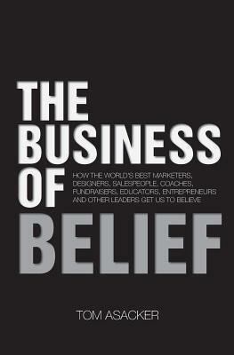 The Business of Belief: How the World's Best Marketers, Designers, Salespeople, Coaches, Fundraisers, Educators, Entrepreneurs and Other Leaders Get Us to Believe by Tom Asacker
