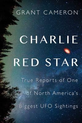 Charlie Red Star: True Reports of One of North America's Biggest UFO Sightings by Grant Cameron