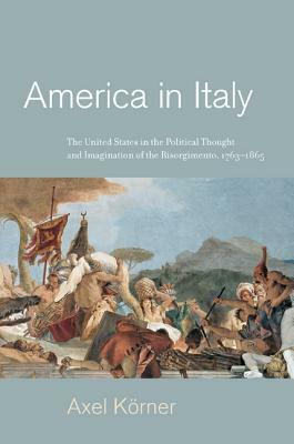 America in Italy: The United States in the Political Thought and Imagination of the Risorgimento, 1763-1865 by Axel Körner