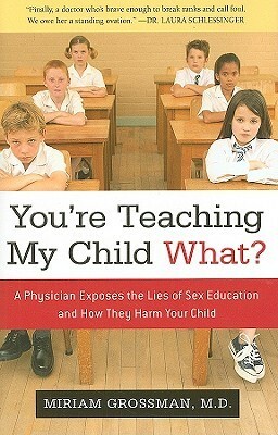 You're Teaching My Child What?: A Physician Exposes the Lies of Sex Ed and How They Harm Your Child by Miriam Grossman