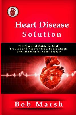 Heart Disease Solution: The Essential Guide to Beat, Prevent and Recover from Heart Attack, and all forms of Heart Disease by Bob Marsh