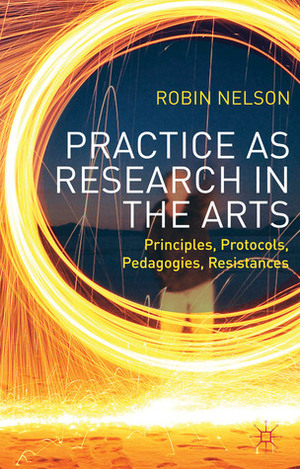 Practice as Research in the Arts: Principles, Protocols, Pedagogies, Resistances by Robin Nelson