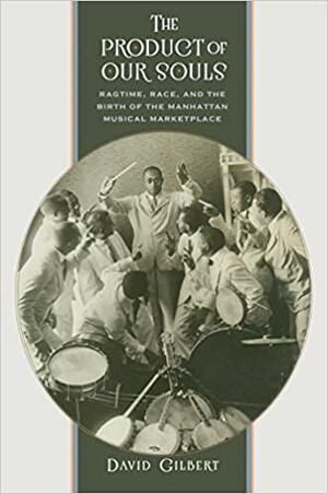 The Product of Our Souls: Ragtime, Race, and the Birth of the Manhattan Musical Marketplace by David Gilbert