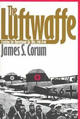 The Luftwaffe: Creating the Operational Air War, 1918-1940 by James S. Corum