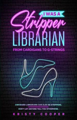 I Was a Stripper Librarian: From Cardigans to G-strings by Kristy Cooper