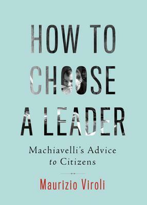 How to Choose a Leader: Machiavelli's Advice to Citizens by Maurizio Viroli