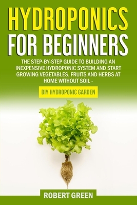 Hydroponics for Beginners: The Step-by-Step Guide to Building an Inexpensive Hydroponic System and Start Growing Vegetables, Fruits and Herbs at by Robert Green