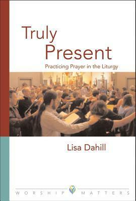 Truly Present: Practicing Prayer in the Liturgy by Lisa E. Dahill