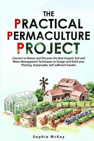 The Practical Permaculture Project: Connect to Nature and Discover the Best Organic Soil and Water Management Techniques to Design and Build Your Thriving, Sustainable, Self-sufficient Garden by Sophie McKay