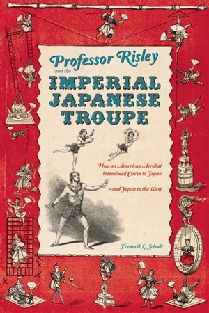 Professor Risley and the Imperial Japanese Troupe: How an American Acrobat Introduced Circus to Japan--and Japan to the West by Frederik L. Schodt