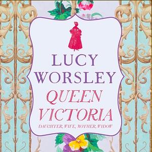 Queen Victoria: Daughter, Wife, Mother, Widow by Lucy Worsley