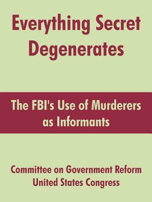 Everything Secret Degenerates: The FBI's Use of Murderers as Informants by United States Congress, Committee on Government Reform