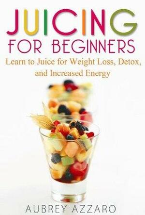 JUICING FOR BEGINNERS: Learn to Juice for Weight Loss, Detox, and Increased Energy by Aubrey Azzaro