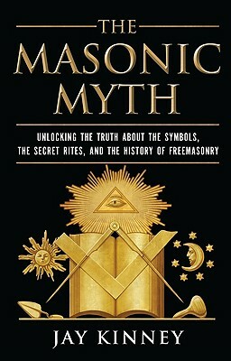 The Masonic Myth: Unlocking the Truth about the Symbols, the Secret Rites, and the History of Freemasonry by Jay Kinney