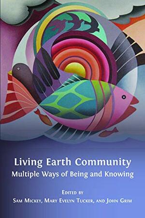 Living Earth Community: Multiple Ways of Being and Knowing by Sam Mickey, Mary Evelyn Tuckery, John Grim