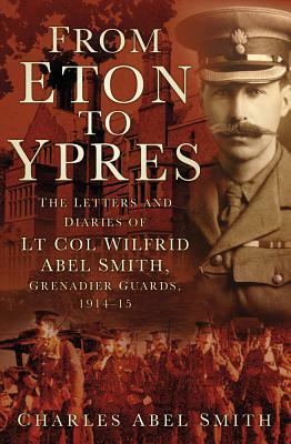 From Eton to Ypres: The Letters and Diaries of LT Col Wilfrid Abel Smith, Grenadier Guards, 1914-15 by Charles Smith