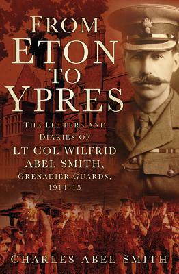From Eton to Ypres: The Letters and Diaries of LT Col Wilfrid Abel Smith, Grenadier Guards, 1914-15 by Charles Smith