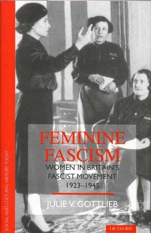 Feminine Fascism: Women in Britain's Fascist Movement, 1923-45 by Julie V. Gottlieb