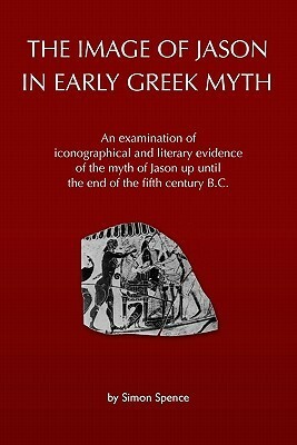 The Image of Jason in Early Greek Myth: An Examination of Iconographical and Literary Evidence of the Myth of Jason Up Until the End of the Fifth Century B.C. by Simon Spence
