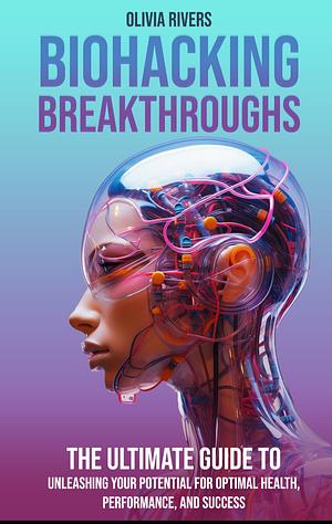 Biohacking Breakthroughs: The Ultimate Guide to Unleashing Your Potential for Optimal Health, Performance, and Success by Olivia Rivers