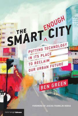 The Smart Enough City: Putting Technology in Its Place to Reclaim Our Urban Future by Ben Green, Jascha Franklin-Hodge