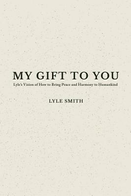 My Gift to You: Lyle's Vision of How to Bring Peace and Harmony to Humankind by Lyle Smith