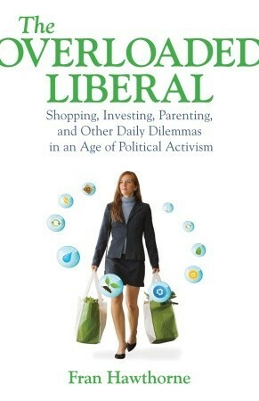 The Overloaded Liberal: Shopping, Investing, Parenting,and Other Daily Dilemmas in an Age of Political Activism by Fran Hawthorne