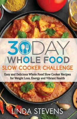 30 Day Whole Food Slow Cooker Challenge: Easy and Delicious Whole Food Slow Cooker Recipes for Weight Loss, Energy and Vibrant Health by Linda Stevens