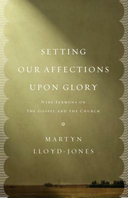 Setting Our Affections Upon Glory: Nine Sermons on the Gospel and the Church by Martyn Lloyd-Jones