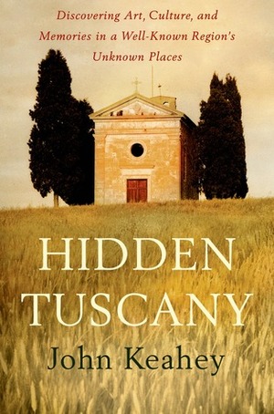 Hidden Tuscany: Discovering Art, Culture, and Memories in a Well-Known Region's Unknown Places by John Keahey