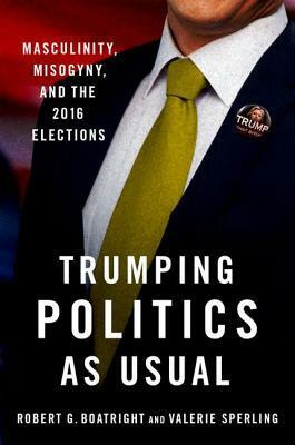 Trumping Politics as Usual: Masculinity, Misogyny, and the 2016 Elections by Robert G. Boatright, Valerie Sperling