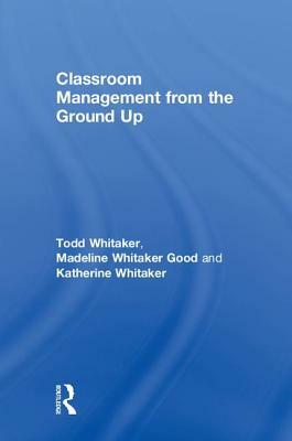Classroom Management from the Ground Up by Todd Whitaker, Katherine Whitaker, Madeline Whitaker Good