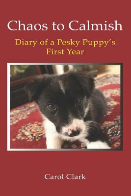 Chaos to Calmish: Diary of a Pesky Puppy's first year by Carol Clark