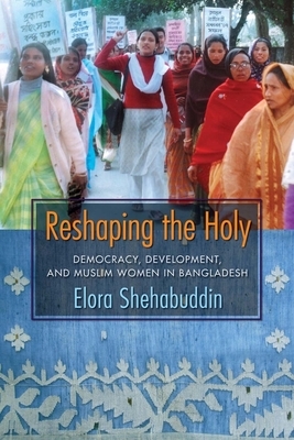 Reshaping the Holy: Democracy, Development, and Muslim Women in Bangladesh by Elora Shehabuddin