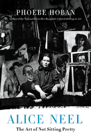Alice Neel: The Art of Not Sitting Pretty by Phoebe Hoban