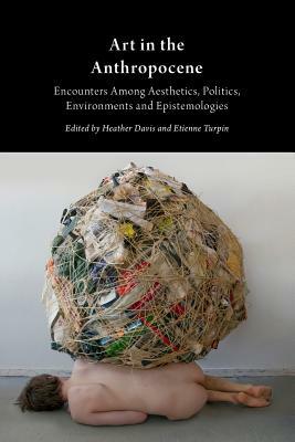Art in the Anthropocene: Encounters Among Aesthetics, Politics, Environments and Epistemologies by Etienne Turpin, Heather Davis