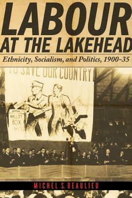 Labour at the Lakehead: Ethnicity, Socialism, and Politics, 1900-35 by Michel S. Beaulieu