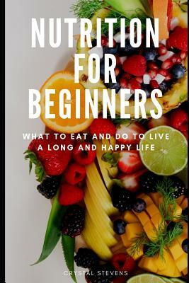 Nutrition for Beginners: What to Eat and Do to Live a Long and Happy Life by Crystal Stevens