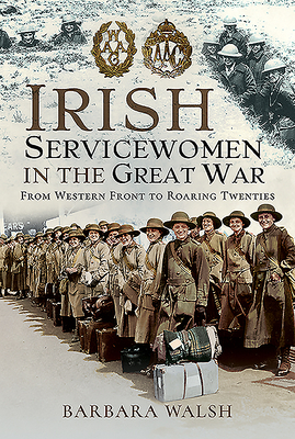Irish Servicewomen in the Great War: From Western Front to the Roaring Twenties by Barbara Walsh