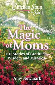 Chicken Soup for the Soul: The Magic of Moms: 101 Stories of Gratitude, Wisdom and Miracles by Amy Newmark