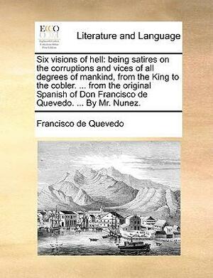 Six Visions of Hell: Being Satires on the Corruptions and Vices of All Degrees of Mankind, from the King to the Cobler. ... from the Original Spanish of Don Francisco de Quevedo. ... by Mr. Nunez. by Francisco de Quevedo