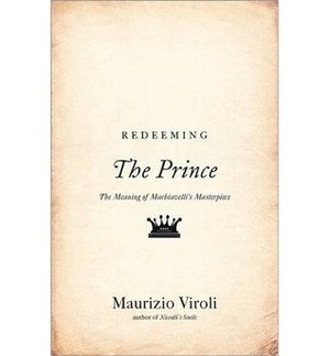 Redeeming the Prince: The Meaning of Machiavelli's Masterpiece by Maurizio Viroli