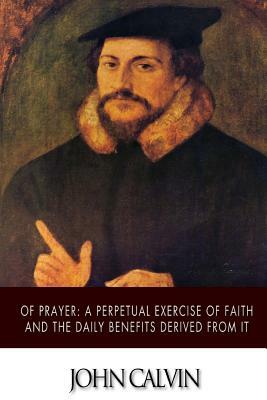 Of Prayer: A Perpetual Exercise of Faith and the Daily Benefits Derived from It by John Calvin