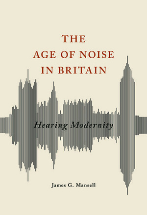 The Age of Noise in Britain: Hearing Modernity by James G. Mansell