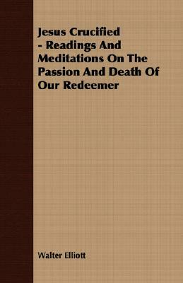 Jesus Crucified - Readings and Meditations on the Passion and Death of Our Redeemer by Walter Elliott