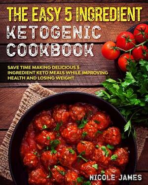 The Easy 5 Ingredient Ketogenic Cookbook: Save Time Making Delicious 5 Ingredient Keto Meals While Improving Health and Losing Weight by Nicole James