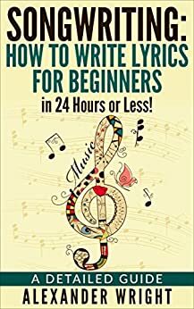 Songwriting:: How to Write Lyrics for Beginners in 24 Hours or Less!: A Detailed Guide by Alexander Wright